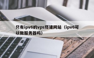 微山只有ipv6的vps搭建网站（ipv6可以做服务器吗）